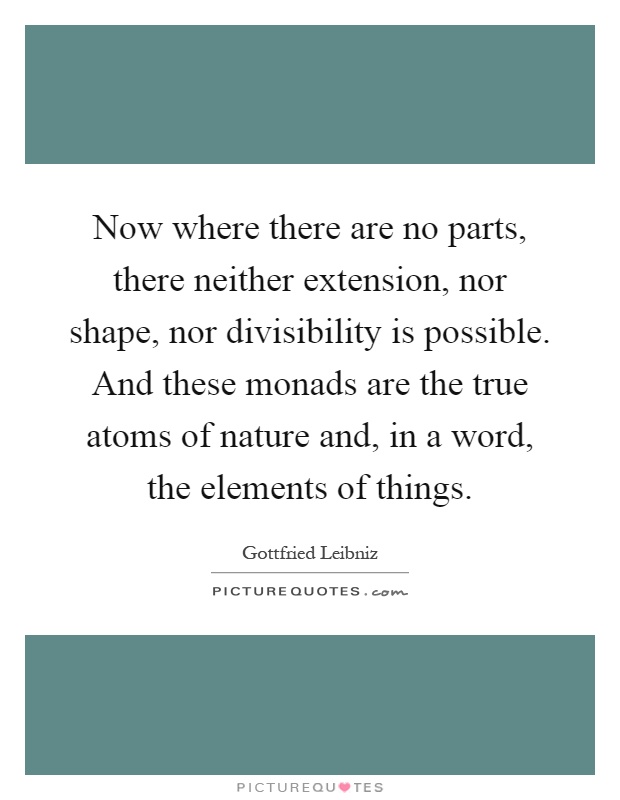 Now where there are no parts, there neither extension, nor shape, nor divisibility is possible. And these monads are the true atoms of nature and, in a word, the elements of things Picture Quote #1
