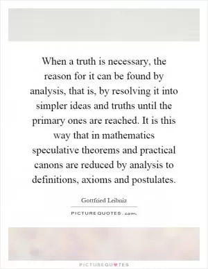 When a truth is necessary, the reason for it can be found by analysis, that is, by resolving it into simpler ideas and truths until the primary ones are reached. It is this way that in mathematics speculative theorems and practical canons are reduced by analysis to definitions, axioms and postulates Picture Quote #1