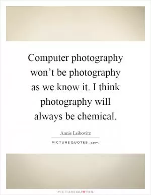 Computer photography won’t be photography as we know it. I think photography will always be chemical Picture Quote #1