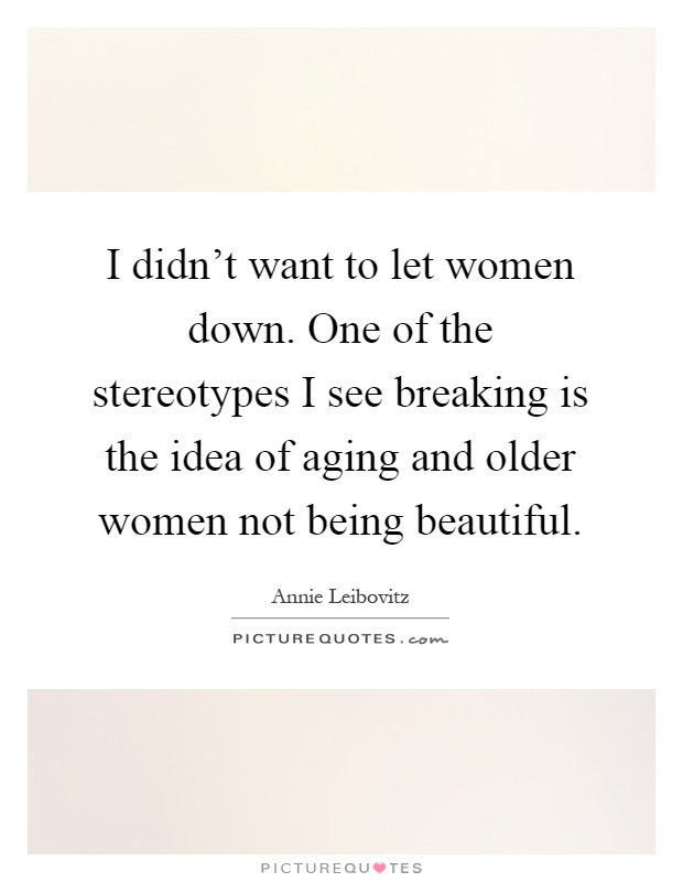 I didn't want to let women down. One of the stereotypes I see breaking is the idea of aging and older women not being beautiful Picture Quote #1