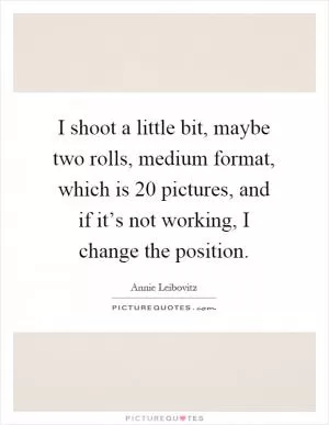 I shoot a little bit, maybe two rolls, medium format, which is 20 pictures, and if it’s not working, I change the position Picture Quote #1