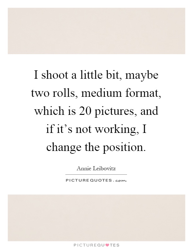 I shoot a little bit, maybe two rolls, medium format, which is 20 pictures, and if it's not working, I change the position Picture Quote #1