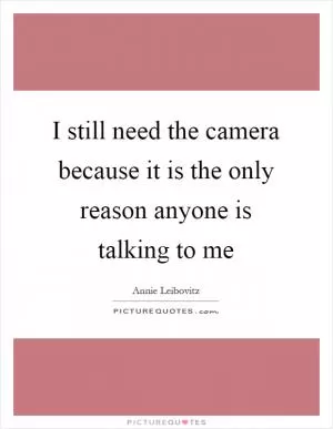 I still need the camera because it is the only reason anyone is talking to me Picture Quote #1