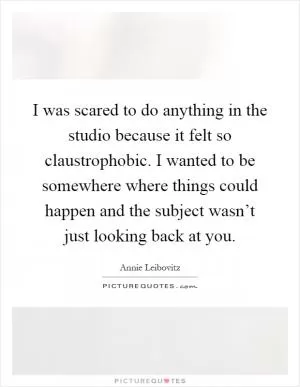 I was scared to do anything in the studio because it felt so claustrophobic. I wanted to be somewhere where things could happen and the subject wasn’t just looking back at you Picture Quote #1