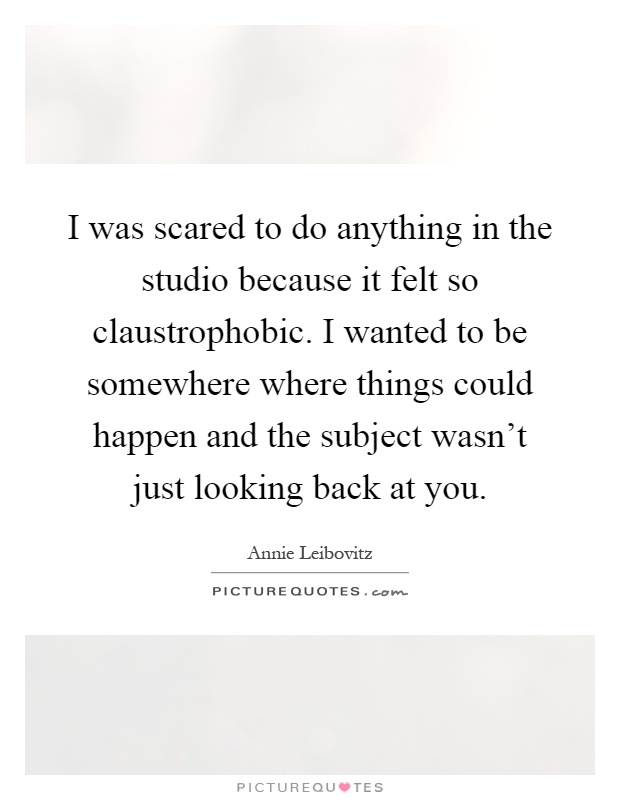 I was scared to do anything in the studio because it felt so claustrophobic. I wanted to be somewhere where things could happen and the subject wasn't just looking back at you Picture Quote #1