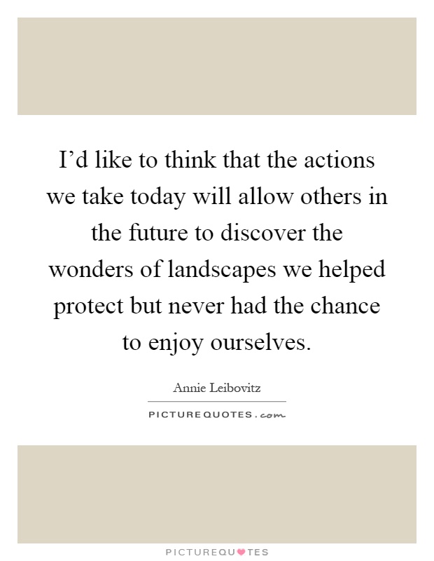 I'd like to think that the actions we take today will allow others in the future to discover the wonders of landscapes we helped protect but never had the chance to enjoy ourselves Picture Quote #1