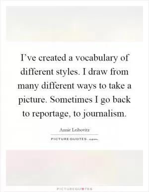 I’ve created a vocabulary of different styles. I draw from many different ways to take a picture. Sometimes I go back to reportage, to journalism Picture Quote #1