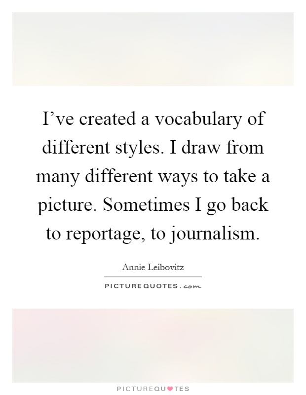I've created a vocabulary of different styles. I draw from many different ways to take a picture. Sometimes I go back to reportage, to journalism Picture Quote #1