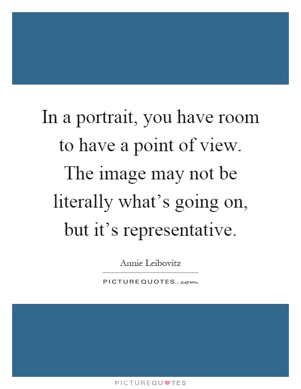 In a portrait, you have room to have a point of view. The image may not be literally what's going on, but it's representative Picture Quote #1