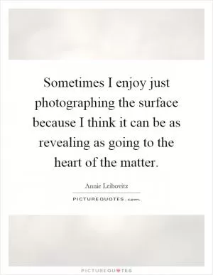 Sometimes I enjoy just photographing the surface because I think it can be as revealing as going to the heart of the matter Picture Quote #1