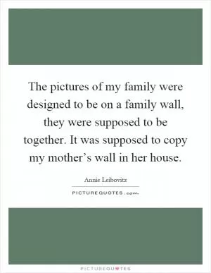 The pictures of my family were designed to be on a family wall, they were supposed to be together. It was supposed to copy my mother’s wall in her house Picture Quote #1