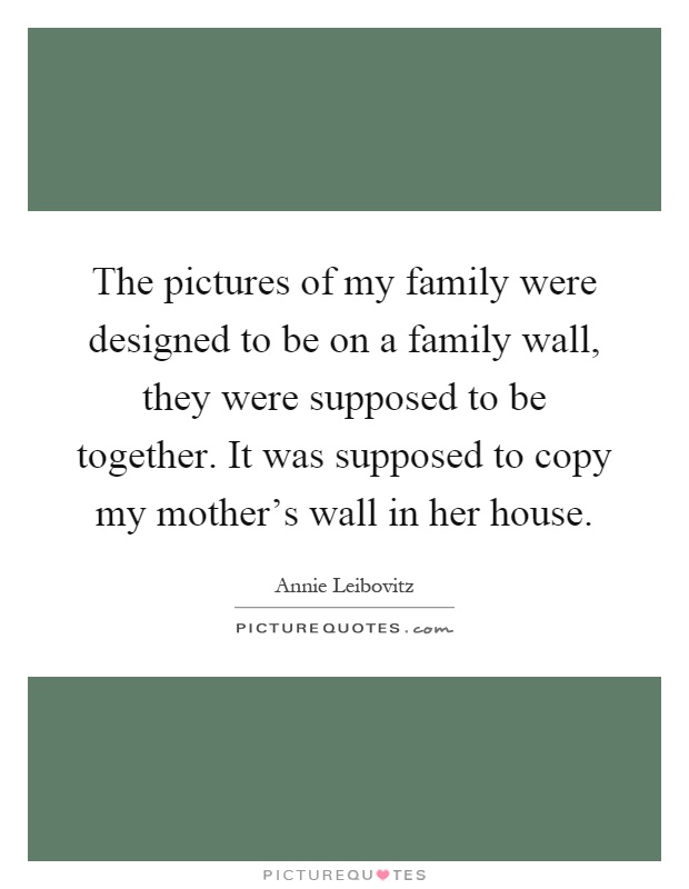The pictures of my family were designed to be on a family wall, they were supposed to be together. It was supposed to copy my mother's wall in her house Picture Quote #1