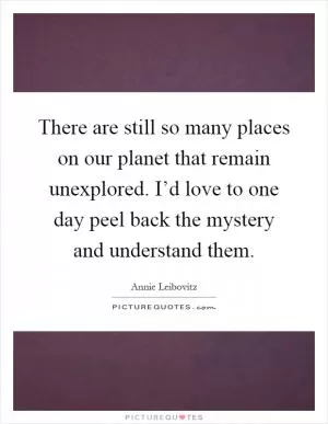 There are still so many places on our planet that remain unexplored. I’d love to one day peel back the mystery and understand them Picture Quote #1