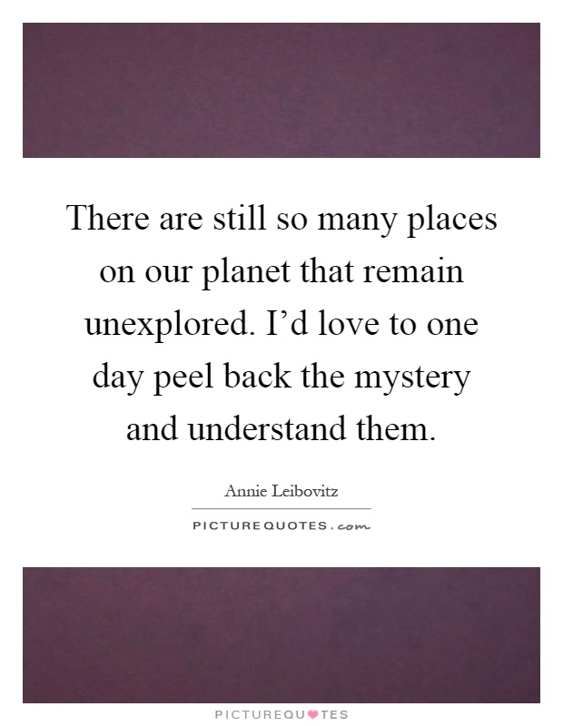 There are still so many places on our planet that remain unexplored. I'd love to one day peel back the mystery and understand them Picture Quote #1