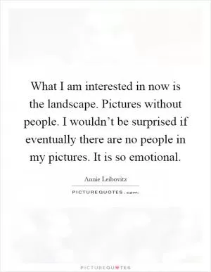 What I am interested in now is the landscape. Pictures without people. I wouldn’t be surprised if eventually there are no people in my pictures. It is so emotional Picture Quote #1