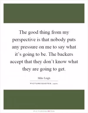 The good thing from my perspective is that nobody puts any pressure on me to say what it’s going to be. The backers accept that they don’t know what they are going to get Picture Quote #1