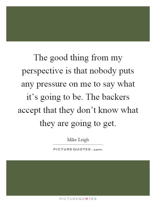 The good thing from my perspective is that nobody puts any pressure on me to say what it's going to be. The backers accept that they don't know what they are going to get Picture Quote #1