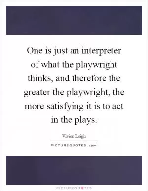 One is just an interpreter of what the playwright thinks, and therefore the greater the playwright, the more satisfying it is to act in the plays Picture Quote #1
