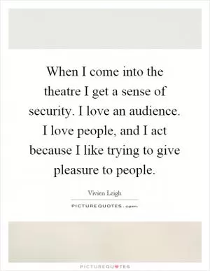 When I come into the theatre I get a sense of security. I love an audience. I love people, and I act because I like trying to give pleasure to people Picture Quote #1