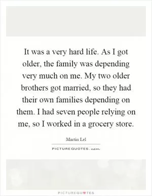 It was a very hard life. As I got older, the family was depending very much on me. My two older brothers got married, so they had their own families depending on them. I had seven people relying on me, so I worked in a grocery store Picture Quote #1
