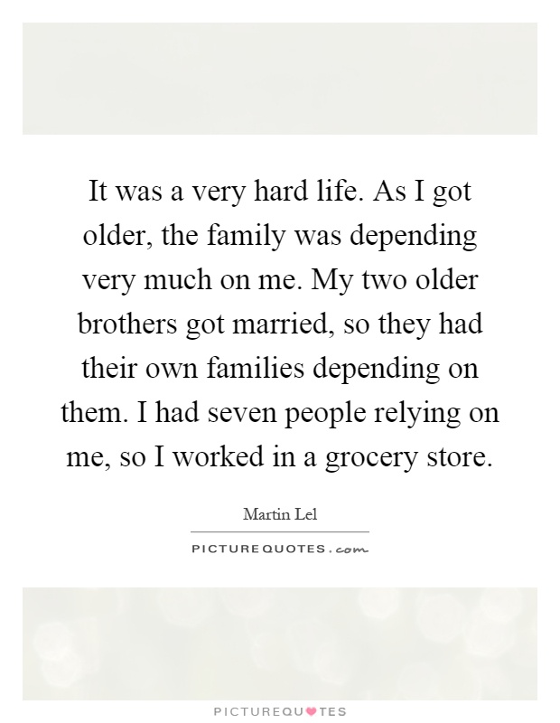 It was a very hard life. As I got older, the family was depending very much on me. My two older brothers got married, so they had their own families depending on them. I had seven people relying on me, so I worked in a grocery store Picture Quote #1