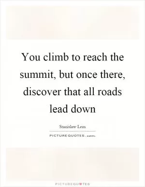 You climb to reach the summit, but once there, discover that all roads lead down Picture Quote #1