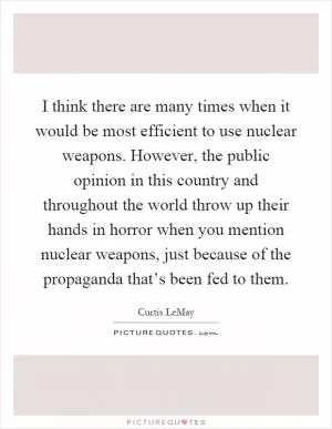 I think there are many times when it would be most efficient to use nuclear weapons. However, the public opinion in this country and throughout the world throw up their hands in horror when you mention nuclear weapons, just because of the propaganda that’s been fed to them Picture Quote #1