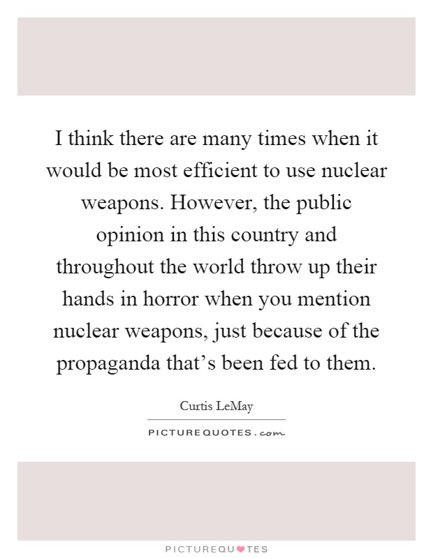 I think there are many times when it would be most efficient to use nuclear weapons. However, the public opinion in this country and throughout the world throw up their hands in horror when you mention nuclear weapons, just because of the propaganda that's been fed to them Picture Quote #1
