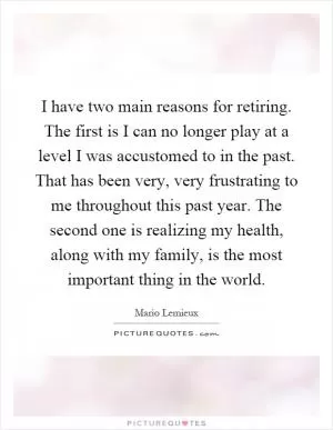 I have two main reasons for retiring. The first is I can no longer play at a level I was accustomed to in the past. That has been very, very frustrating to me throughout this past year. The second one is realizing my health, along with my family, is the most important thing in the world Picture Quote #1