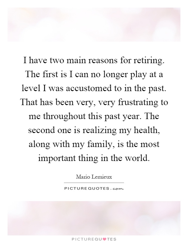 I have two main reasons for retiring. The first is I can no longer play at a level I was accustomed to in the past. That has been very, very frustrating to me throughout this past year. The second one is realizing my health, along with my family, is the most important thing in the world Picture Quote #1