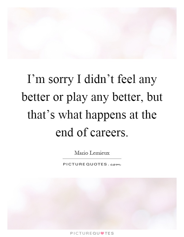 I'm sorry I didn't feel any better or play any better, but that's what happens at the end of careers Picture Quote #1