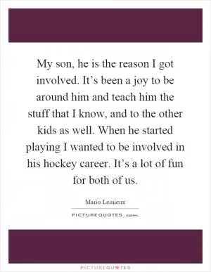 My son, he is the reason I got involved. It’s been a joy to be around him and teach him the stuff that I know, and to the other kids as well. When he started playing I wanted to be involved in his hockey career. It’s a lot of fun for both of us Picture Quote #1
