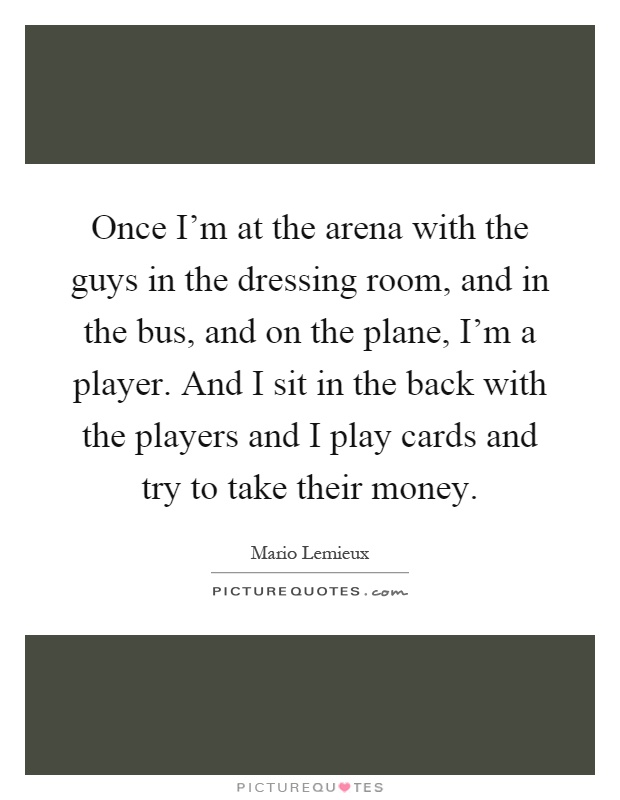Once I'm at the arena with the guys in the dressing room, and in the bus, and on the plane, I'm a player. And I sit in the back with the players and I play cards and try to take their money Picture Quote #1