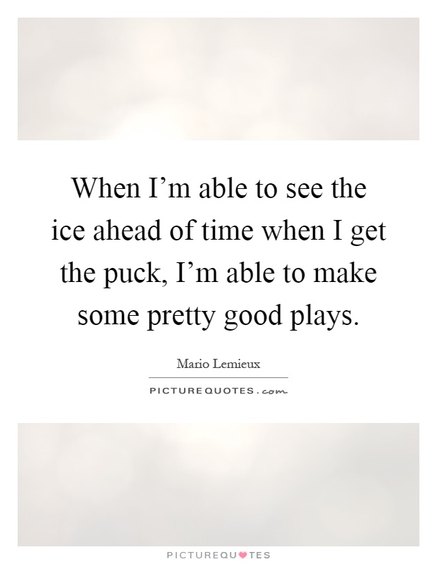 When I'm able to see the ice ahead of time when I get the puck, I'm able to make some pretty good plays Picture Quote #1