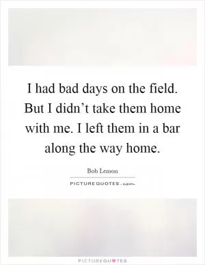 I had bad days on the field. But I didn’t take them home with me. I left them in a bar along the way home Picture Quote #1