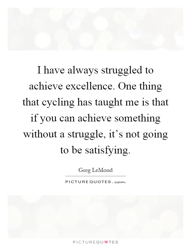 I have always struggled to achieve excellence. One thing that cycling has taught me is that if you can achieve something without a struggle, it's not going to be satisfying Picture Quote #1