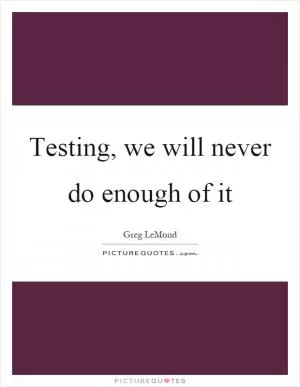 Testing, we will never do enough of it Picture Quote #1