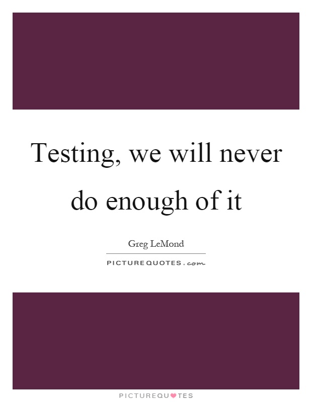 Testing, we will never do enough of it Picture Quote #1