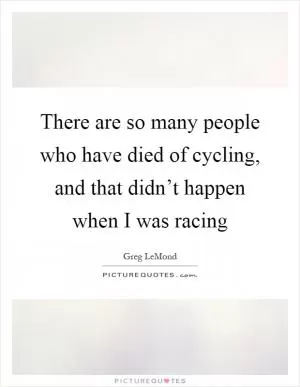 There are so many people who have died of cycling, and that didn’t happen when I was racing Picture Quote #1