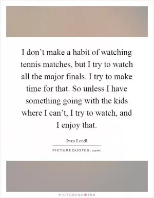I don’t make a habit of watching tennis matches, but I try to watch all the major finals. I try to make time for that. So unless I have something going with the kids where I can’t, I try to watch, and I enjoy that Picture Quote #1