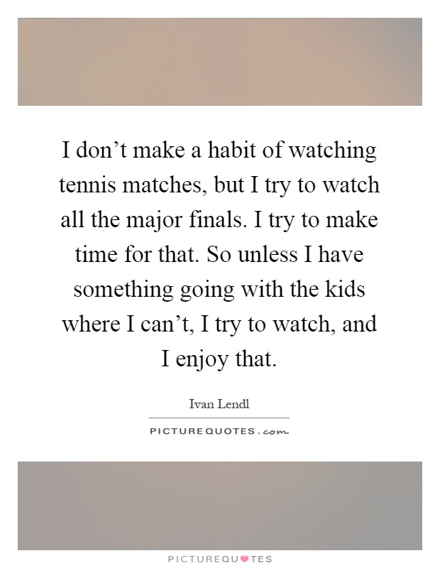 I don't make a habit of watching tennis matches, but I try to watch all the major finals. I try to make time for that. So unless I have something going with the kids where I can't, I try to watch, and I enjoy that Picture Quote #1