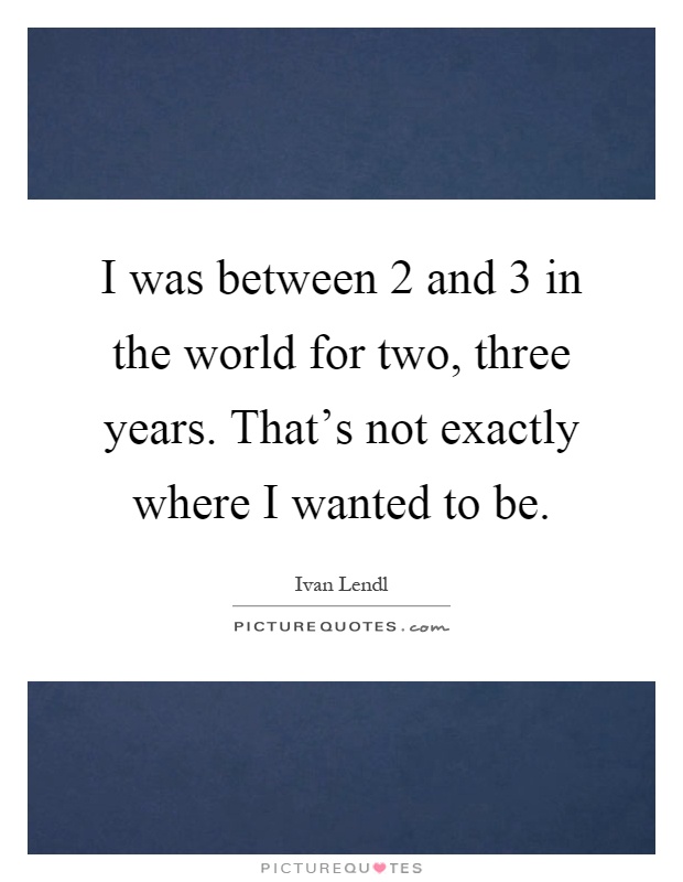 I was between 2 and 3 in the world for two, three years. That's not exactly where I wanted to be Picture Quote #1