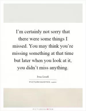 I’m certainly not sorry that there were some things I missed. You may think you’re missing something at that time but later when you look at it, you didn’t miss anything Picture Quote #1