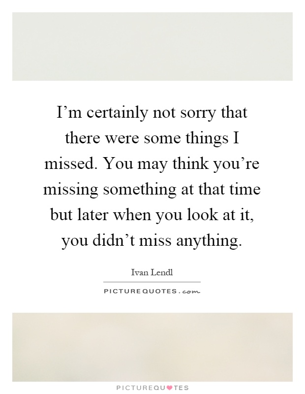 I'm certainly not sorry that there were some things I missed. You may think you're missing something at that time but later when you look at it, you didn't miss anything Picture Quote #1