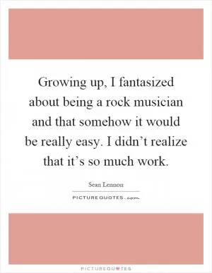 Growing up, I fantasized about being a rock musician and that somehow it would be really easy. I didn’t realize that it’s so much work Picture Quote #1