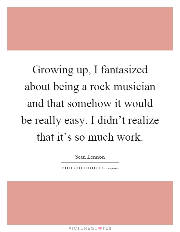Growing up, I fantasized about being a rock musician and that somehow it would be really easy. I didn't realize that it's so much work Picture Quote #1