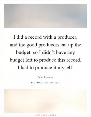 I did a record with a producer, and the good producers eat up the budget, so I didn’t have any budget left to produce this record. I had to produce it myself Picture Quote #1