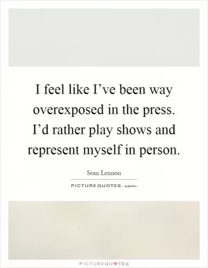 I feel like I’ve been way overexposed in the press. I’d rather play shows and represent myself in person Picture Quote #1