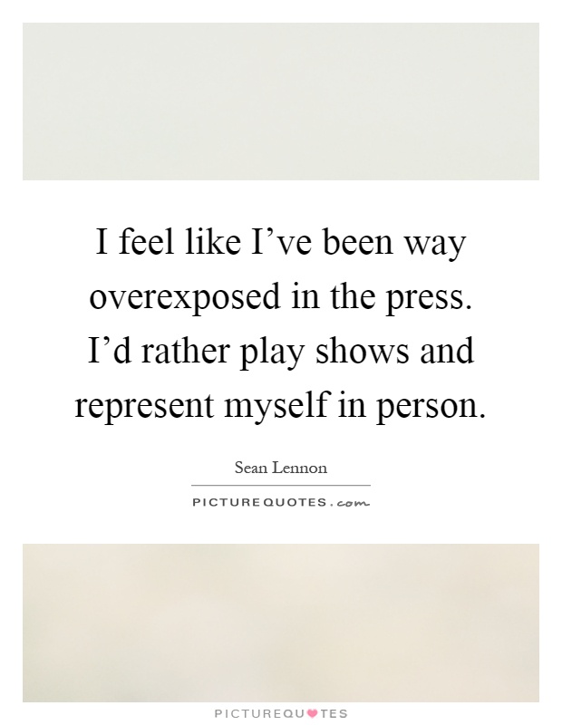 I feel like I've been way overexposed in the press. I'd rather play shows and represent myself in person Picture Quote #1