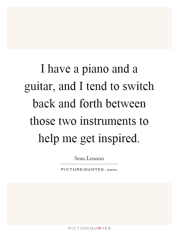 I have a piano and a guitar, and I tend to switch back and forth between those two instruments to help me get inspired Picture Quote #1